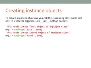 Creating instance objects
To create instances of a class, you call the class using class name and
pass in whatever arguments its __init__ method accepts.
"This would create first object of Employee class"
emp1 = Employee("Zara", 2000)
"This would create second object of Employee class"
emp2 = Employee("Manni", 5000)

 