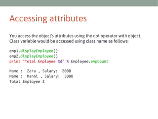Accessing attributes
You access the object's attributes using the dot operator with object.
Class variable would be accessed using class name as follows:
emp1.displayEmployee()
emp2.displayEmployee()
print "Total Employee %d" % Employee.empCount
Name : Zara , Salary: 2000
Name : Manni , Salary: 5000
Total Employee 2

 