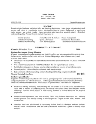 James Falasco
6411 Fieldcrest Lane
Sachse, Texas 75048
619-852-5288 falascoj@yahoo.com
SUMMARY
Results-oriented technical marketing /sales and business development team player with experience and
proven track record in transitioning strategy into tangible financial results .Background in developing
major account and vertical market plans, supporting sales teams in a technical capacity . Excellent
understanding of the Physical Security market. Experience in:
Security Solutions Market Research & Analysis Project Management
Embedded Computing Quota Achievement International Business Dev.
Technical Paper Writing Sales Reporting Tools Telecommunications Infrastructure
PROFESSIONAL EXPERIENCE
Crane Co. Richardson, Texas 2009-
Business Development Manger-Channels
Created groups channel market strategy and signed resellers and integrators to address the critical
infrastructure and law enforcement markets. Achieved key design wins in both research and
wireless sensor sales.
• Closed deal with major DOE lab for test bed system that has potential to become 7M project for WMD
tracking.
• Won several research contracts with DHS and others that will augment product revenue.
• Published several papers on physical security and presented poster sessions at key industry events.
• Created product collateral and coordinated trade show activity.
• Led companies efforts in creating earmark funding and briefing congressional staff.
General Electric, Irving, Texas 2003-2008
Product Segment Leader
Supported in technical capacity 25 field sales teams in gaining design wins for diverse line of embedded
computing hardware and software products... Technology included mix of video surveillance, biometrics
and access control oriented hardware . Products sold as systems and ala carte individual components.
• Established industry marketing plan attracting 400 new client’s to six events. Gave presentations at
ASIS 2008 in Atlanta on combining video surveillance with access control and embedded remote
technology. Identified active projects in Port Security, Pipeline & Refinery Protection for proposal
preparation.
• Introduced and implemented sales plans to drive Third Party Software Developer's and achieved
revenue goals of 150% through closing 20 new design wins. Targets included Ports, Airports , and
infrastructure.
• Generated leads and introductions by developing account plans for identified homeland security
markets. Passed 10-15 qualified leads per week to sales teams. Closed 600 K grant for security video
analytics.
 