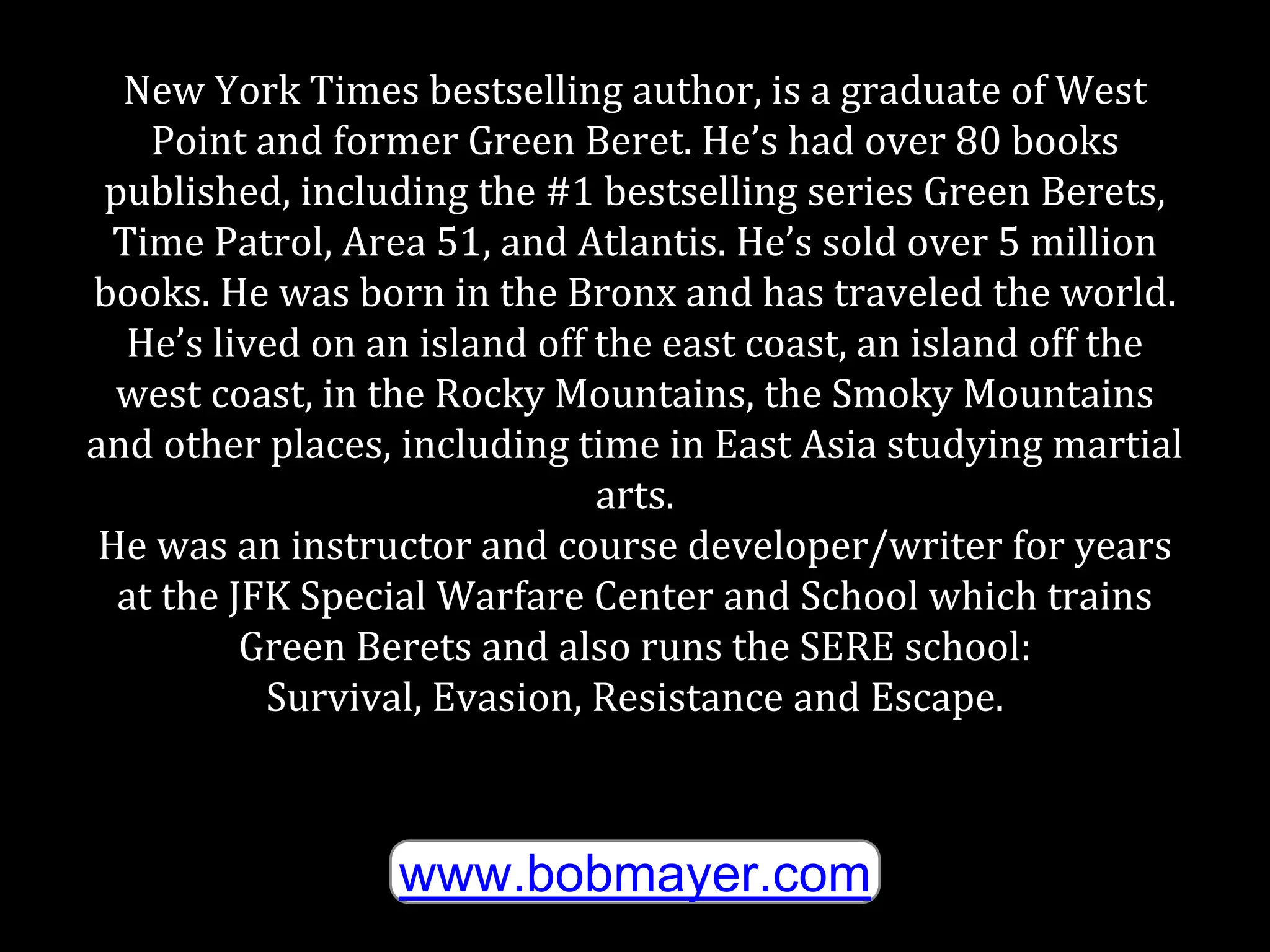 New York Times bestselling author, is a graduate of West
Point and former Green Beret. He’s had over 80 books
published, including the #1 bestselling series Green Berets,
Time Patrol, Area 51, and Atlantis. He’s sold over 5 million
books. He was born in the Bronx and has traveled the world.
He’s lived on an island off the east coast, an island off the
west coast, in the Rocky Mountains, the Smoky Mountains
and other places, including time in East Asia studying martial
arts.
He was an instructor and course developer/writer for years
at the JFK Special Warfare Center and School which trains
Green Berets and also runs the SERE school:
Survival, Evasion, Resistance and Escape.
www.bobmayer.com
 