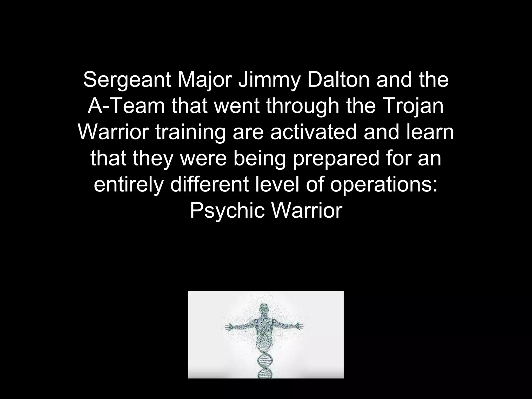 Sergeant Major Jimmy Dalton and the
A-Team that went through the Trojan
Warrior training are activated and learn
that they were being prepared for an
entirely different level of operations:
Psychic Warrior
 
