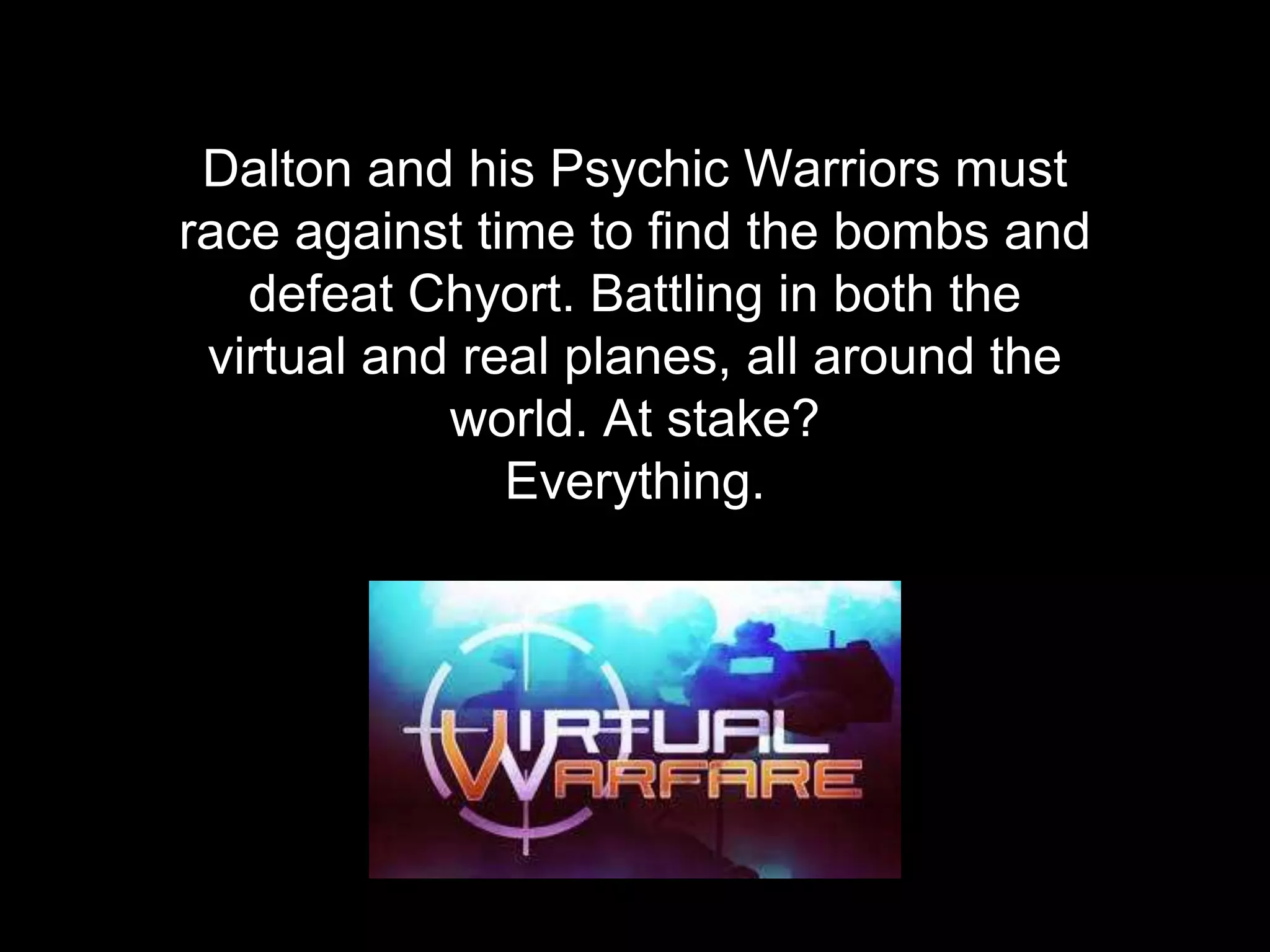 Dalton and his Psychic Warriors must
race against time to find the bombs and
defeat Chyort. Battling in both the
virtual and real planes, all around the
world. At stake?
Everything.
 