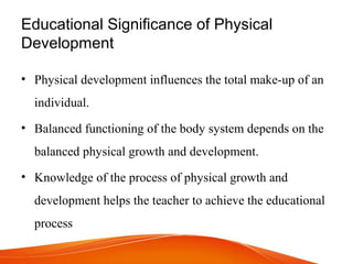 Educational Significance of Physical
Development
• Physical development influences the total make­up of an
individual.
• Balanced functioning of the body system depends on the
balanced physical growth and development.
• Knowledge of the process of physical growth and
development helps the teacher to achieve the educational
process
 