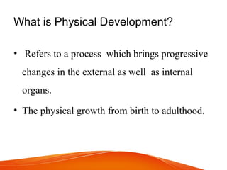 What is Physical Development?
• Refers to a process which brings progressive
changes in the external as well as internal
organs.
• The physical growth from birth to adulthood.
 