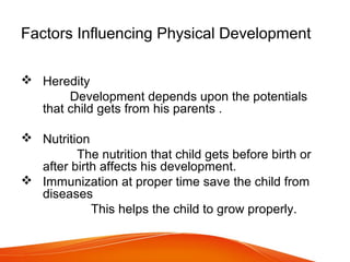 Factors Influencing Physical Development
 Heredity
Development depends upon the potentials
that child gets from his parents .
 Nutrition
The nutrition that child gets before birth or
after birth affects his development.
 Immunization at proper time save the child from
diseases
This helps the child to grow properly.
 