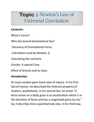 Contents:
What is Force?
Who discovered Gravitational law?
Discovery of Gravitational Force.
Calculation used by Newton. §
Calculating the constant.
Gravity- A special Case.
Effect of Gravity and its Uses.
Introduction
Sir Isaac newton gave many laws of nature. In his First
law of motion, he described the inherent property of
matters, qualitatively. In his second law, he wrote “A
force action on a body gives it an acceleration which is in
the direction of force and has a magnitude given by ma.”
So, it describes force quantitatively also. In his third law,
 