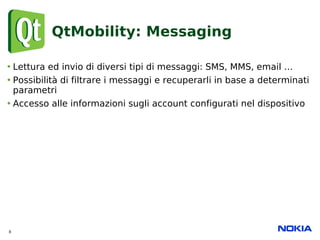 QtMobility: Messaging

• Lettura ed invio di diversi tipi di messaggi: SMS, MMS, email …
• Possibilità di filtrare i messa...