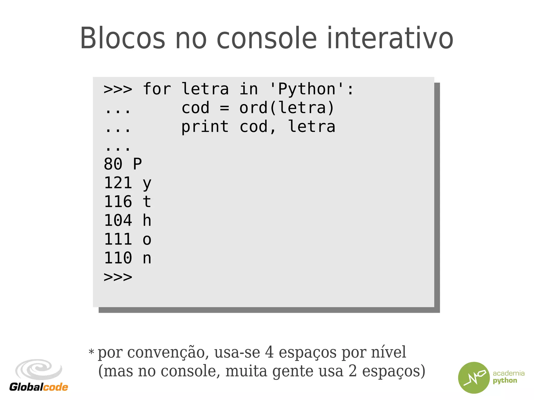 Blocos no console interativo
>>> for letra in 'Python':
... cod = ord(letra)
... print cod, letra
...
80 P
121 y
116 t
104 h
111 o
110 n
>>>
>>> for letra in 'Python':
... cod = ord(letra)
... print cod, letra
...
80 P
121 y
116 t
104 h
111 o
110 n
>>>
* por convenção, usa-se 4 espaços por nível
(mas no console, muita gente usa 2 espaços)
 