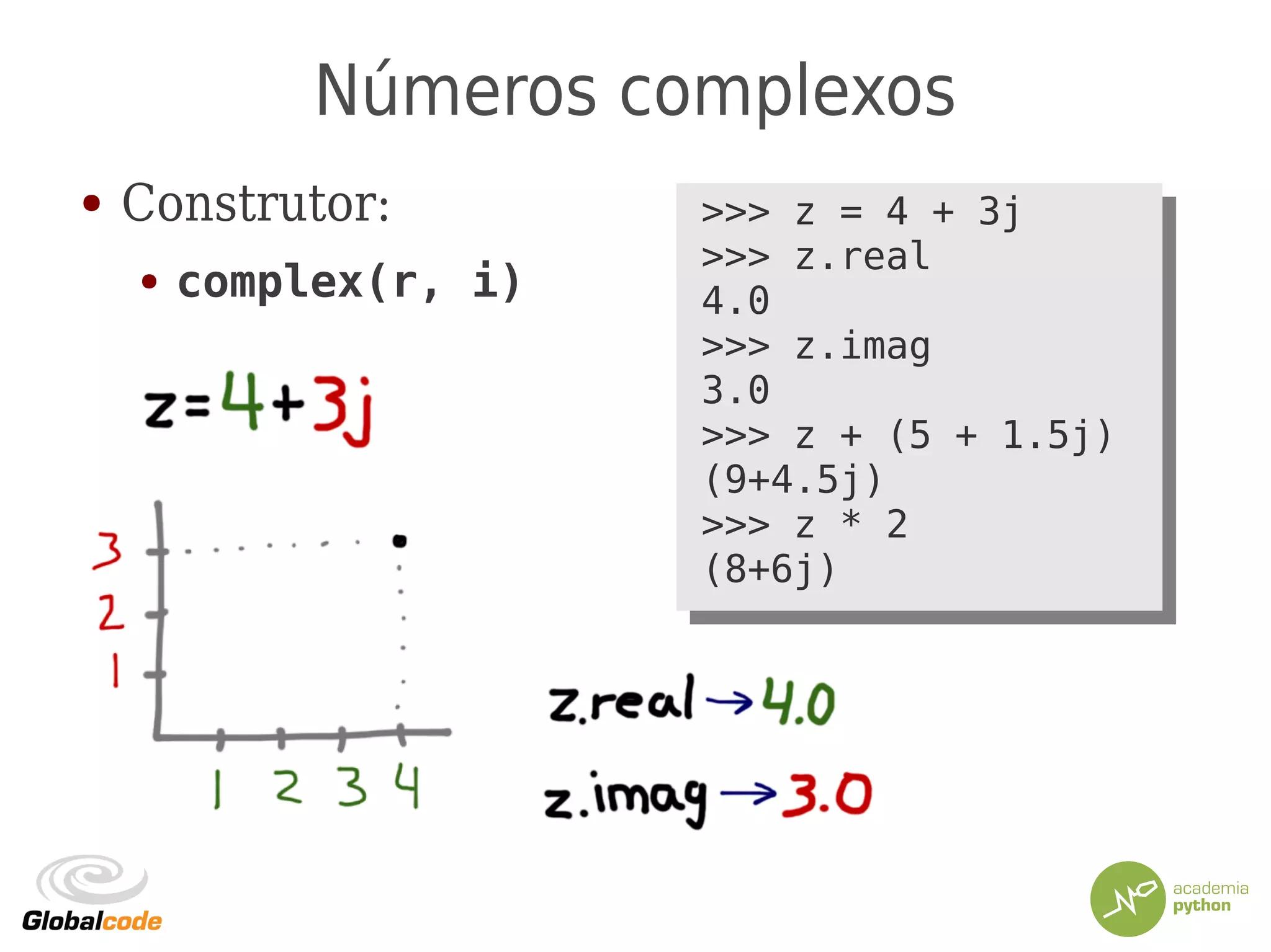 Números complexos
● Construtor:
● complex(r, i)
>>> z = 4 + 3j
>>> z.real
4.0
>>> z.imag
3.0
>>> z + (5 + 1.5j)
(9+4.5j)
>>> z * 2
(8+6j)
>>> z = 4 + 3j
>>> z.real
4.0
>>> z.imag
3.0
>>> z + (5 + 1.5j)
(9+4.5j)
>>> z * 2
(8+6j)
 
