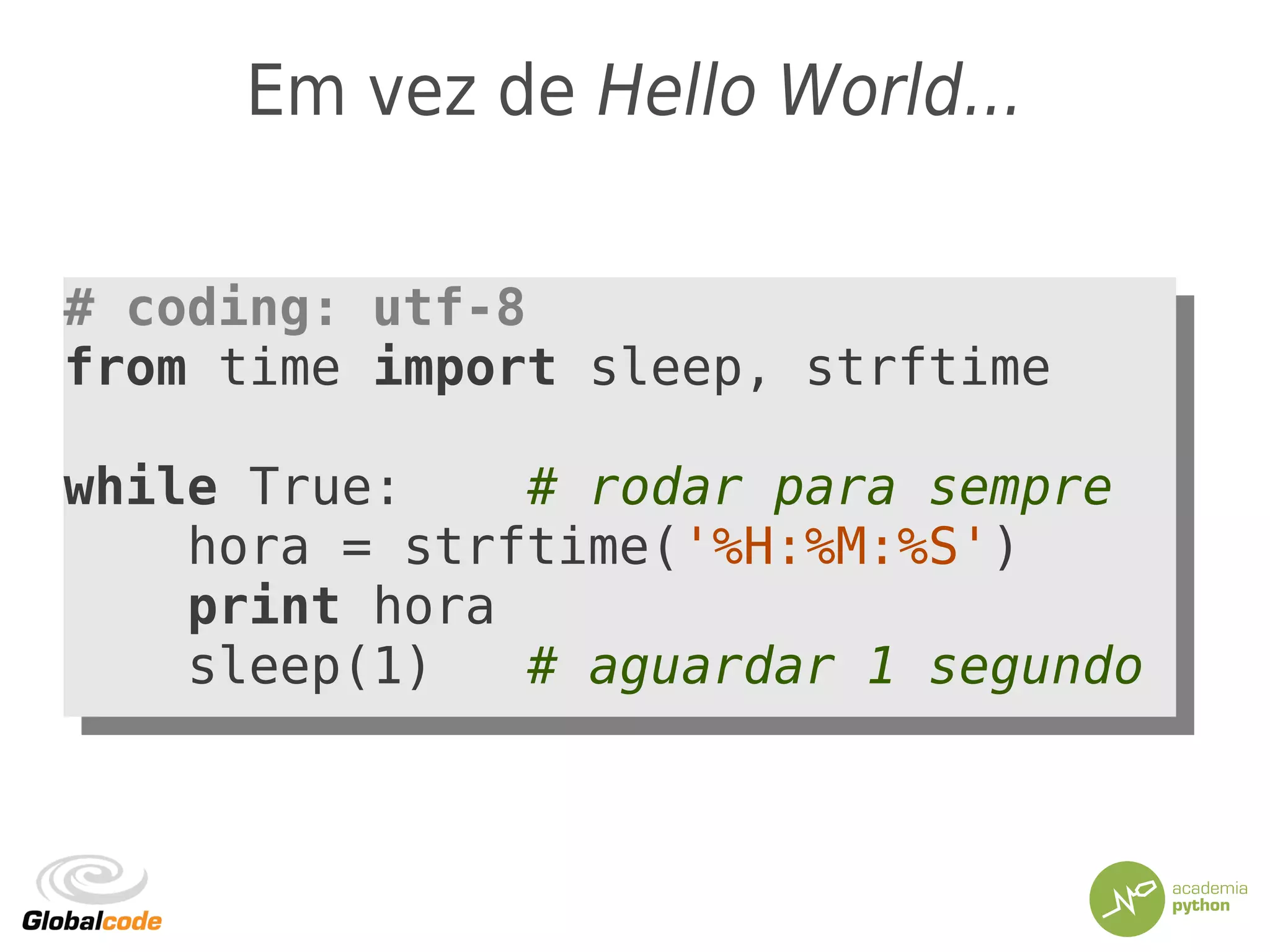 Em vez de Hello World...
# coding: utf-8
from time import sleep, strftime
while True: # rodar para sempre
hora = strftime('%H:%M:%S')
print hora
sleep(1) # aguardar 1 segundo
# coding: utf-8
from time import sleep, strftime
while True: # rodar para sempre
hora = strftime('%H:%M:%S')
print hora
sleep(1) # aguardar 1 segundo
 
