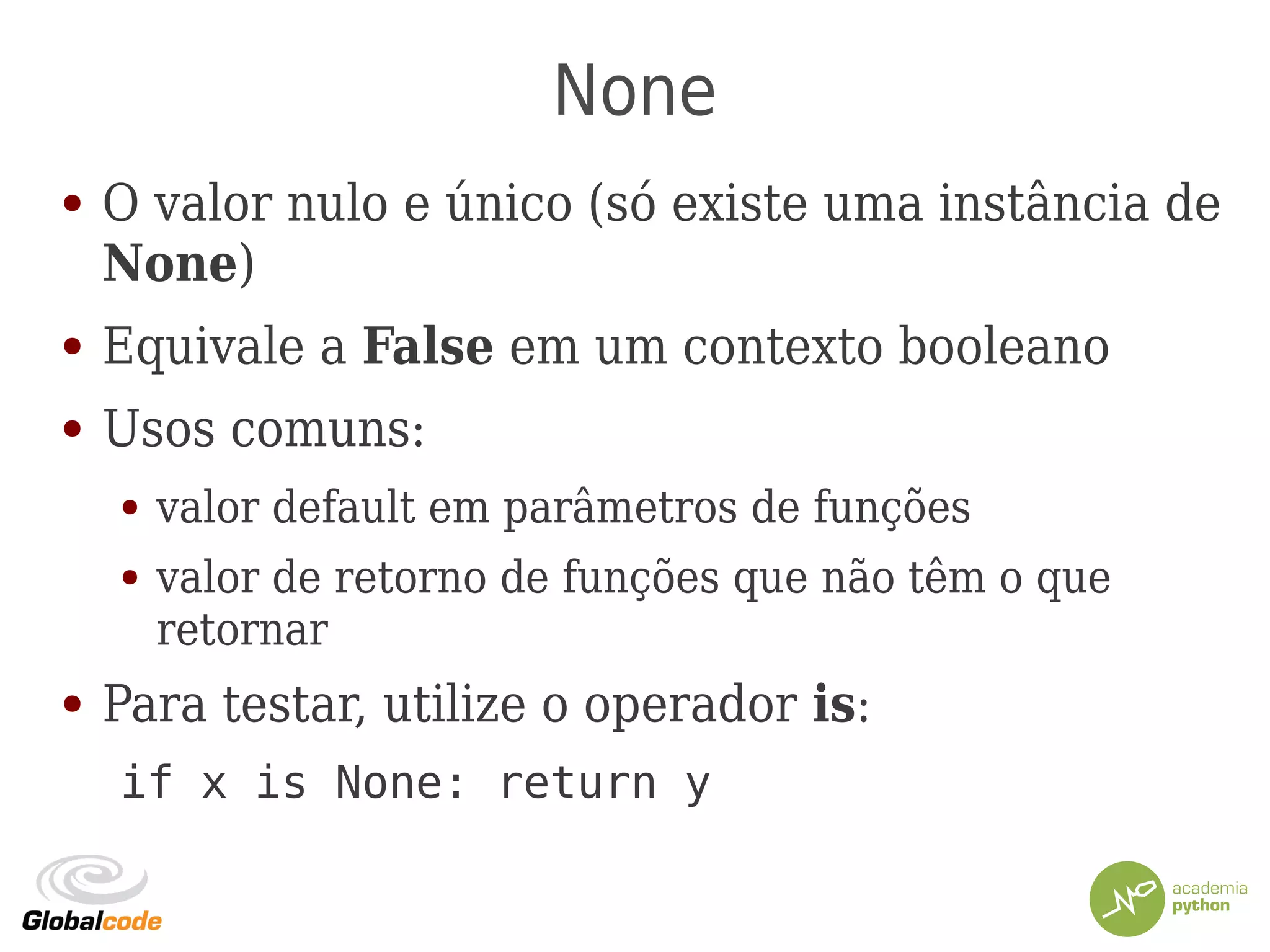 None
● O valor nulo e único (só existe uma instância de
None)
● Equivale a False em um contexto booleano
● Usos comuns:
● valor default em parâmetros de funções
● valor de retorno de funções que não têm o que
retornar
● Para testar, utilize o operador is:
if x is None: return y
 