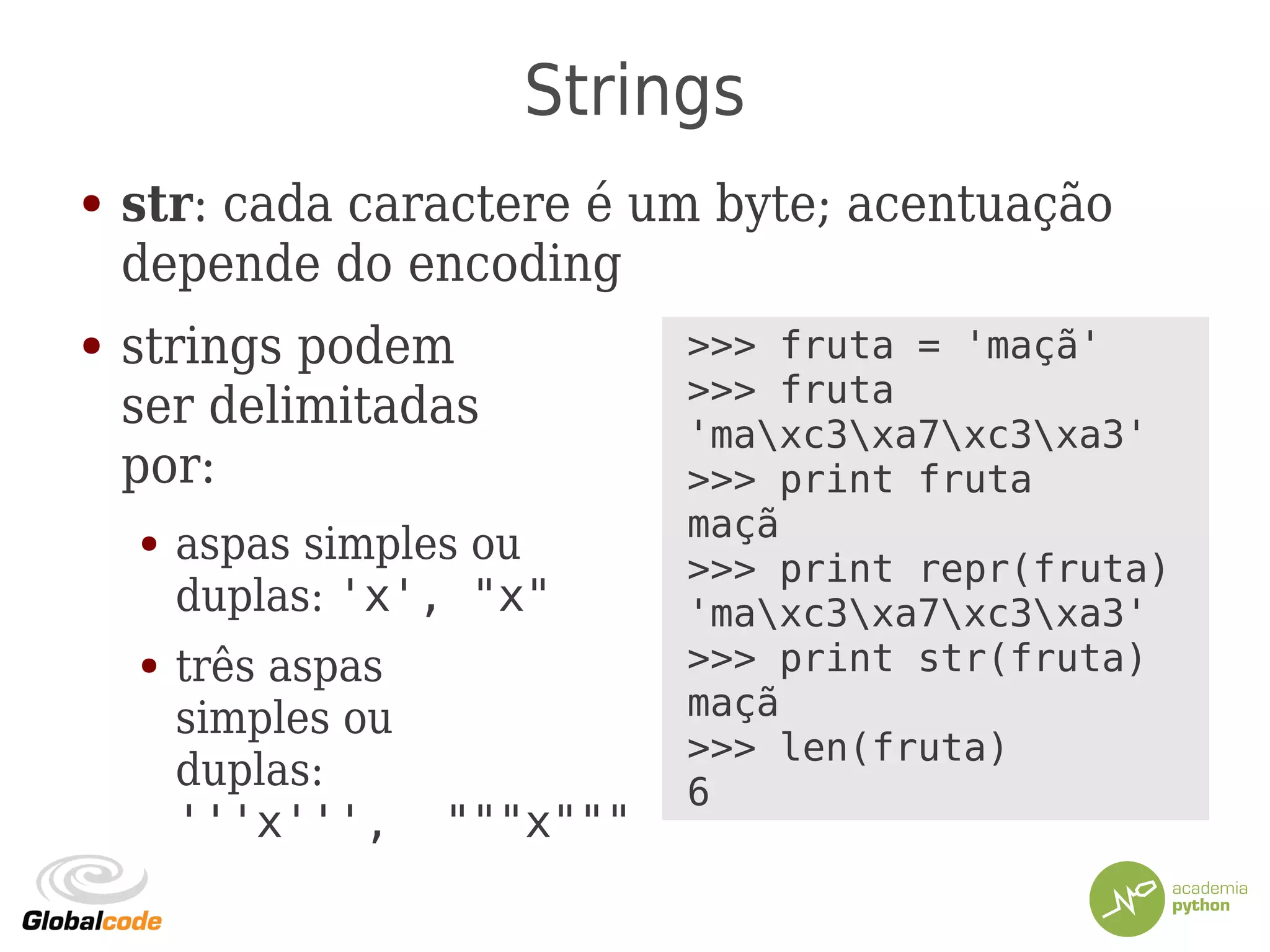 Strings
● str: cada caractere é um byte; acentuação
depende do encoding
● strings podem
ser delimitadas
por:
● aspas simples ou
duplas: 'x', "x"
● três aspas
simples ou
duplas:
'''x''', """x"""
>>> fruta = 'maçã'
>>> fruta
'maxc3xa7xc3xa3'
>>> print fruta
maçã
>>> print repr(fruta)
'maxc3xa7xc3xa3'
>>> print str(fruta)
maçã
>>> len(fruta)
6
 