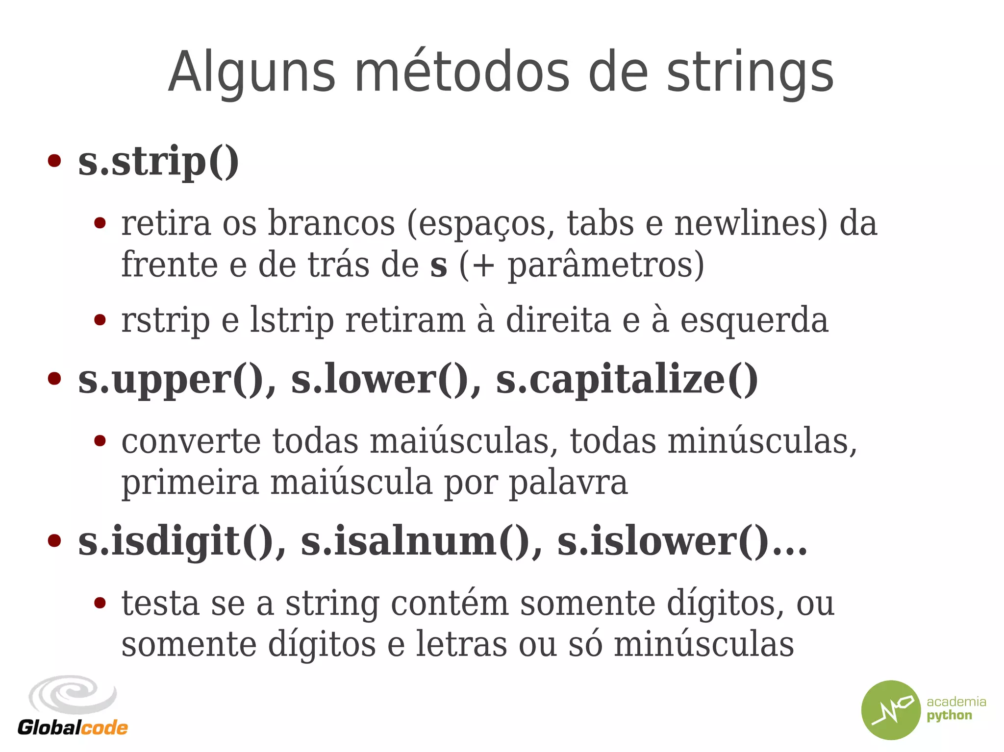 Alguns métodos de strings
● s.strip()
● retira os brancos (espaços, tabs e newlines) da
frente e de trás de s (+ parâmetros)
● rstrip e lstrip retiram à direita e à esquerda
● s.upper(), s.lower(), s.capitalize()
● converte todas maiúsculas, todas minúsculas,
primeira maiúscula por palavra
● s.isdigit(), s.isalnum(), s.islower()...
● testa se a string contém somente dígitos, ou
somente dígitos e letras ou só minúsculas
 