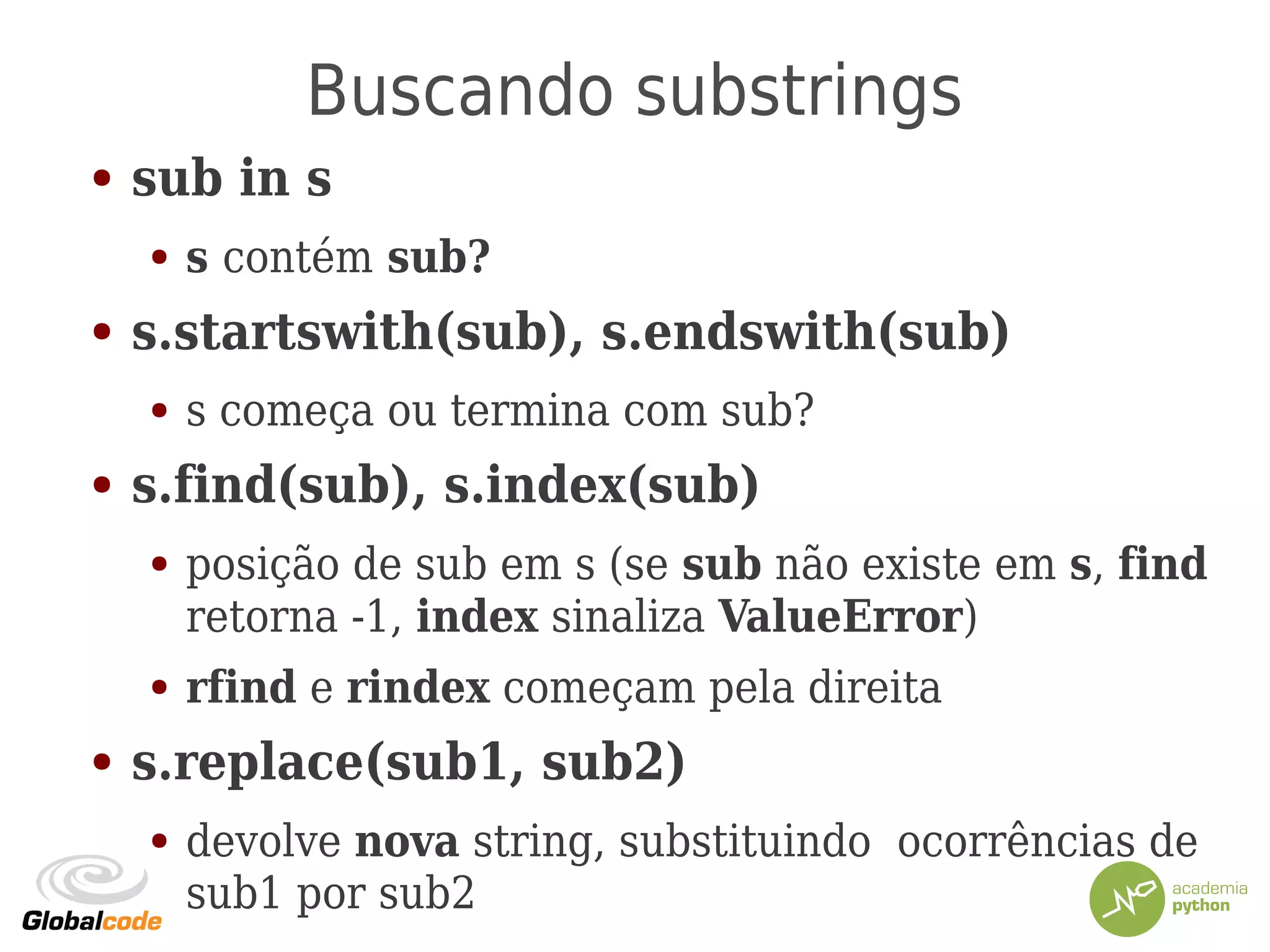 Buscando substrings
● sub in s
● s contém sub?
● s.startswith(sub), s.endswith(sub)
● s começa ou termina com sub?
● s.find(sub), s.index(sub)
● posição de sub em s (se sub não existe em s, find
retorna -1, index sinaliza ValueError)
● rfind e rindex começam pela direita
● s.replace(sub1, sub2)
● devolve nova string, substituindo ocorrências de
sub1 por sub2
 