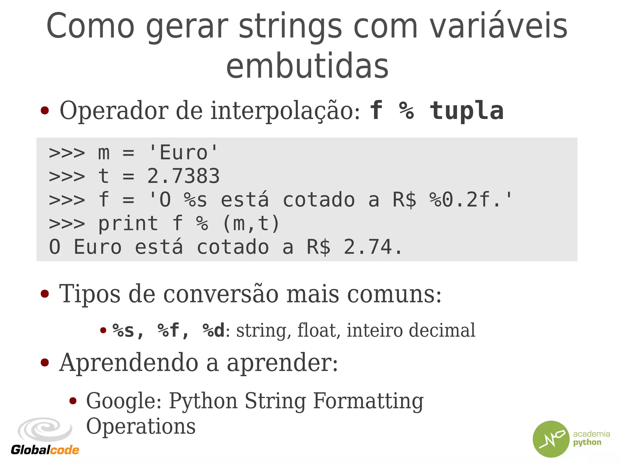 Como gerar strings com variáveis
embutidas
● Operador de interpolação: f % tupla
●
●
●
●
● Tipos de conversão mais comuns:
● %s, %f, %d: string, float, inteiro decimal
● Aprendendo a aprender:
● Google: Python String Formatting
Operations
>>> m = 'Euro'
>>> t = 2.7383
>>> f = 'O %s está cotado a R$ %0.2f.'
>>> print f % (m,t)
O Euro está cotado a R$ 2.74.
 