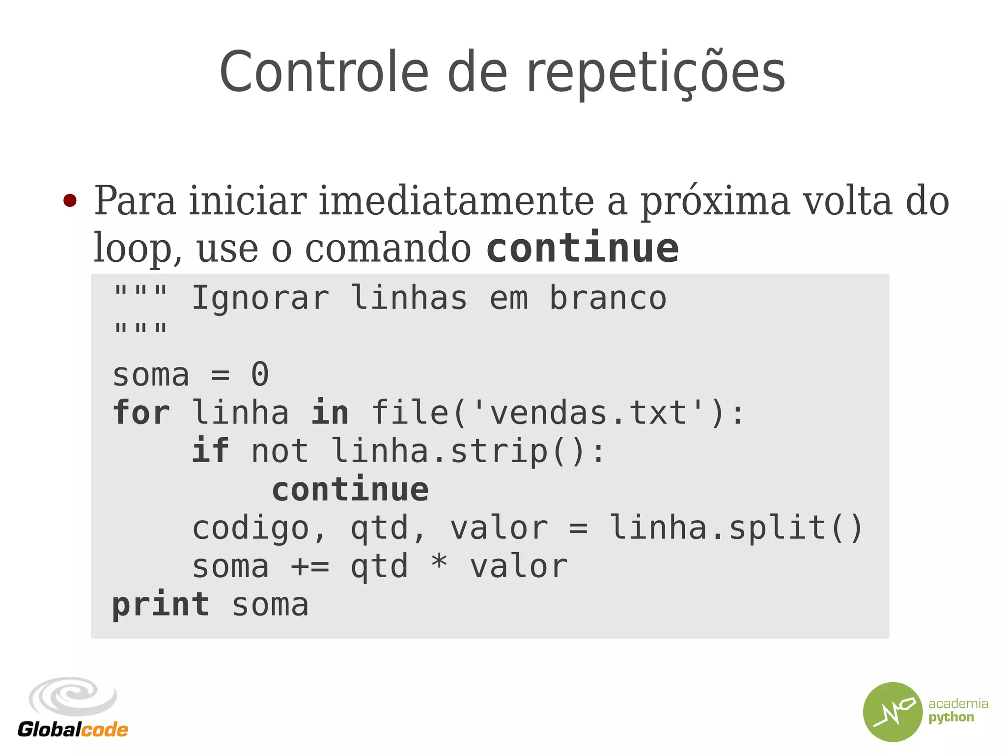 Controle de repetições
● Para iniciar imediatamente a próxima volta do
loop, use o comando continue
""" Ignorar linhas em branco
"""
soma = 0
for linha in file('vendas.txt'):
if not linha.strip():
continue
codigo, qtd, valor = linha.split()
soma += qtd * valor
print soma
 