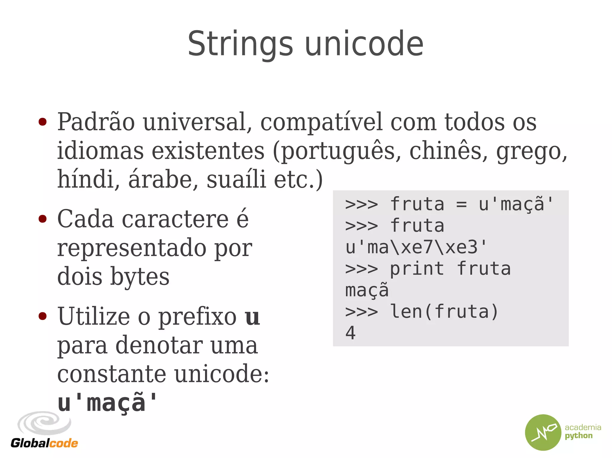 Strings unicode
● Padrão universal, compatível com todos os
idiomas existentes (português, chinês, grego,
híndi, árabe, suaíli etc.)
● Cada caractere é
representado por
dois bytes
● Utilize o prefixo u
para denotar uma
constante unicode:
u'maçã'
>>> fruta = u'maçã'
>>> fruta
u'maxe7xe3'
>>> print fruta
maçã
>>> len(fruta)
4
 