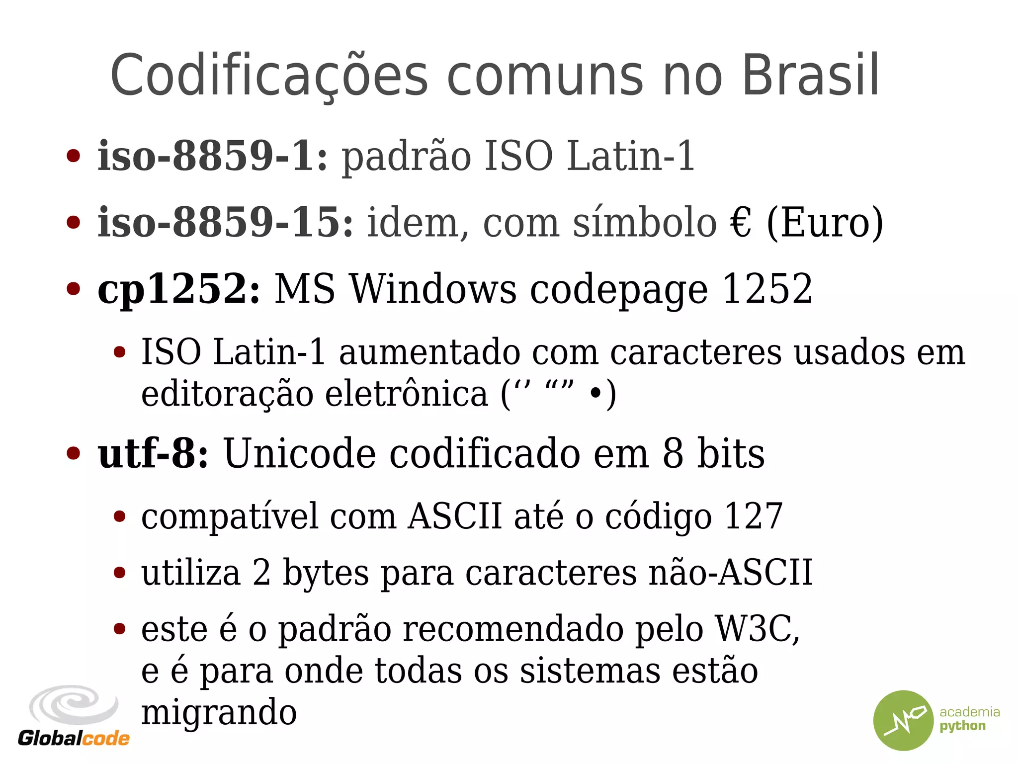 Codificações comuns no Brasil
● iso-8859-1: padrão ISO Latin-1
● iso-8859-15: idem, com símbolo € (Euro)
● cp1252: MS Windows codepage 1252
● ISO Latin-1 aumentado com caracteres usados em
editoração eletrônica (‘’ “” •)
● utf-8: Unicode codificado em 8 bits
● compatível com ASCII até o código 127
● utiliza 2 bytes para caracteres não-ASCII
● este é o padrão recomendado pelo W3C,
e é para onde todas os sistemas estão
migrando
 