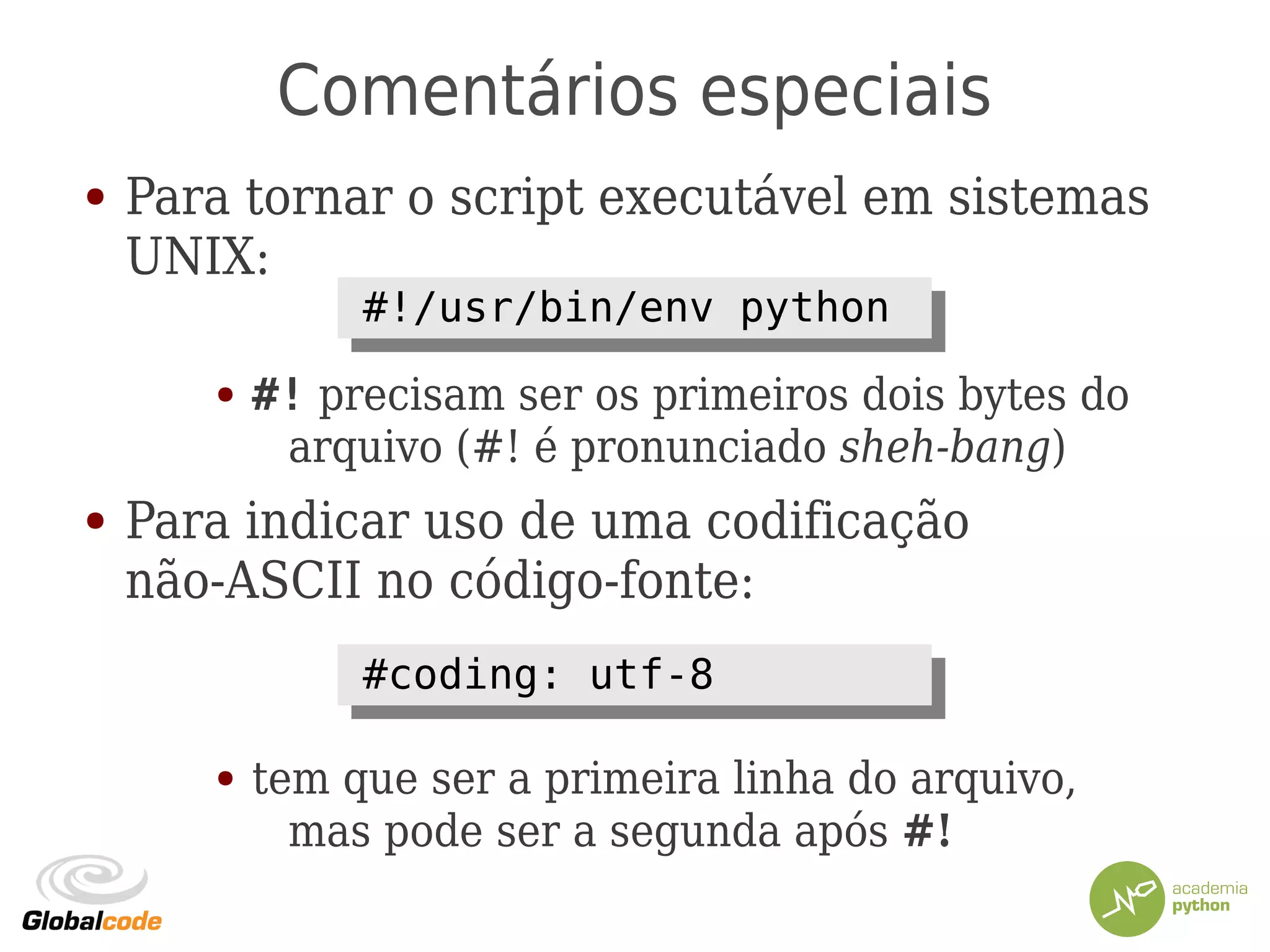 Comentários especiais
● Para tornar o script executável em sistemas
UNIX:
● #! precisam ser os primeiros dois bytes do
arquivo (#! é pronunciado sheh-bang)
● Para indicar uso de uma codificação
não-ASCII no código-fonte:
● tem que ser a primeira linha do arquivo,
mas pode ser a segunda após #!
#!/usr/bin/env python#!/usr/bin/env python
#coding: utf-8#coding: utf-8
 
