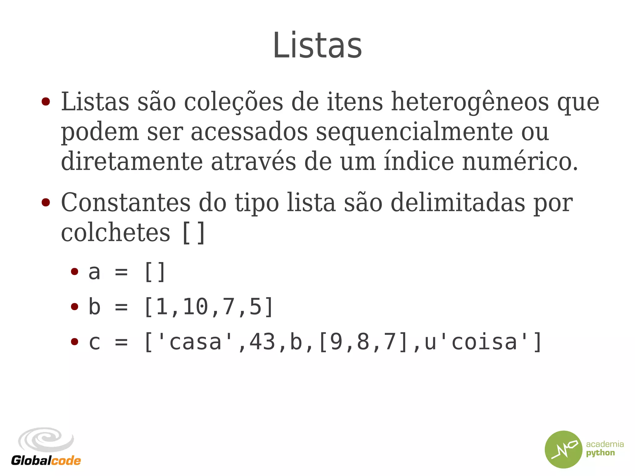 Listas
● Listas são coleções de itens heterogêneos que
podem ser acessados sequencialmente ou
diretamente através de um índice numérico.
● Constantes do tipo lista são delimitadas por
colchetes []
● a = []
● b = [1,10,7,5]
● c = ['casa',43,b,[9,8,7],u'coisa']
 