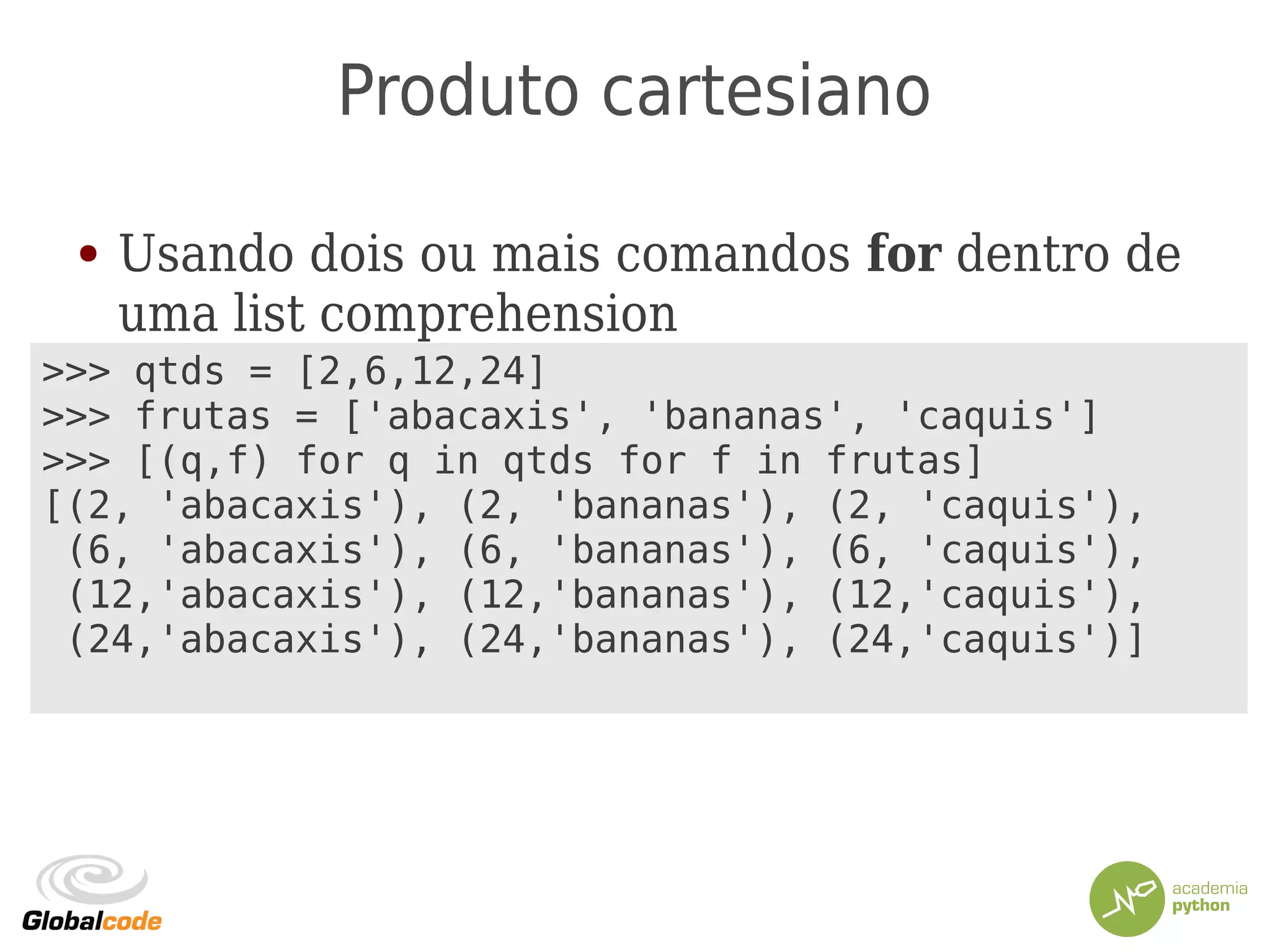 Produto cartesiano
● Usando dois ou mais comandos for dentro de
uma list comprehension
>>> qtds = [2,6,12,24]
>>> frutas = ['abacaxis', 'bananas', 'caquis']
>>> [(q,f) for q in qtds for f in frutas]
[(2, 'abacaxis'), (2, 'bananas'), (2, 'caquis'),
(6, 'abacaxis'), (6, 'bananas'), (6, 'caquis'),
(12,'abacaxis'), (12,'bananas'), (12,'caquis'),
(24,'abacaxis'), (24,'bananas'), (24,'caquis')]
 