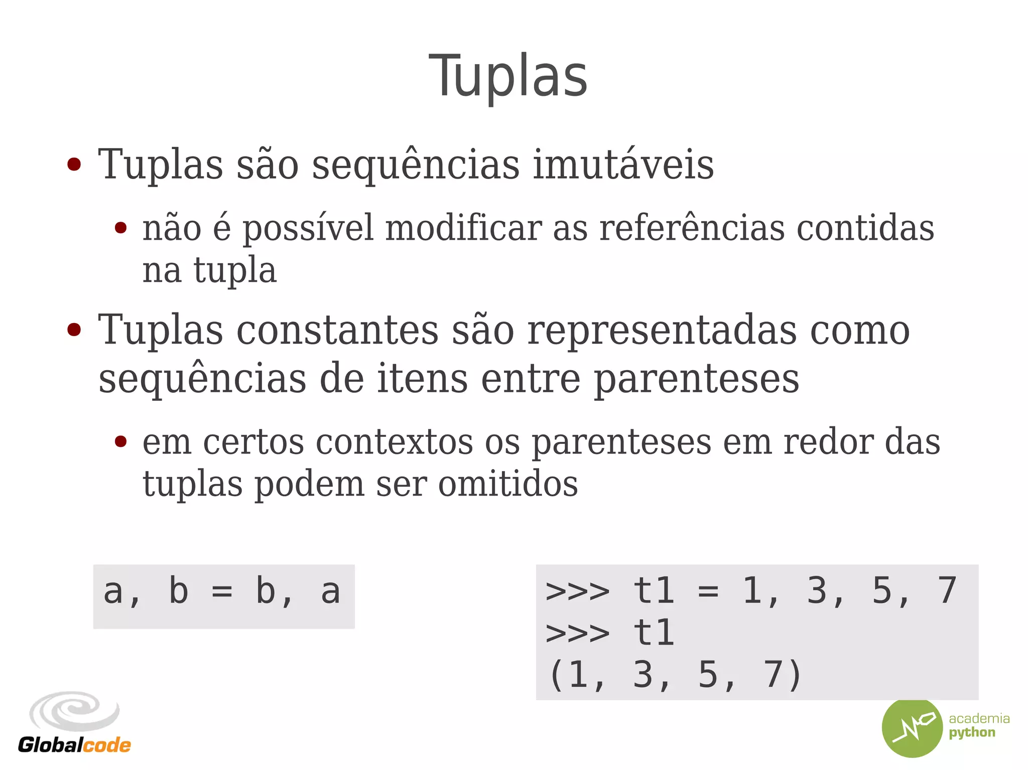 Tuplas
● Tuplas são sequências imutáveis
● não é possível modificar as referências contidas
na tupla
● Tuplas constantes são representadas como
sequências de itens entre parenteses
● em certos contextos os parenteses em redor das
tuplas podem ser omitidos
>>> t1 = 1, 3, 5, 7
>>> t1
(1, 3, 5, 7)
a, b = b, a
 