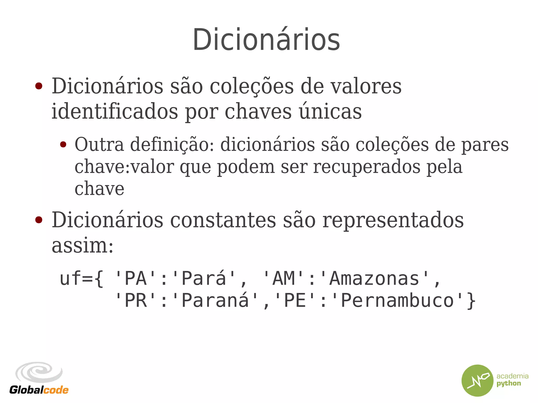 Dicionários
● Dicionários são coleções de valores
identificados por chaves únicas
● Outra definição: dicionários são coleções de pares
chave:valor que podem ser recuperados pela
chave
● Dicionários constantes são representados
assim:
uf={ 'PA':'Pará', 'AM':'Amazonas',
'PR':'Paraná','PE':'Pernambuco'}
 