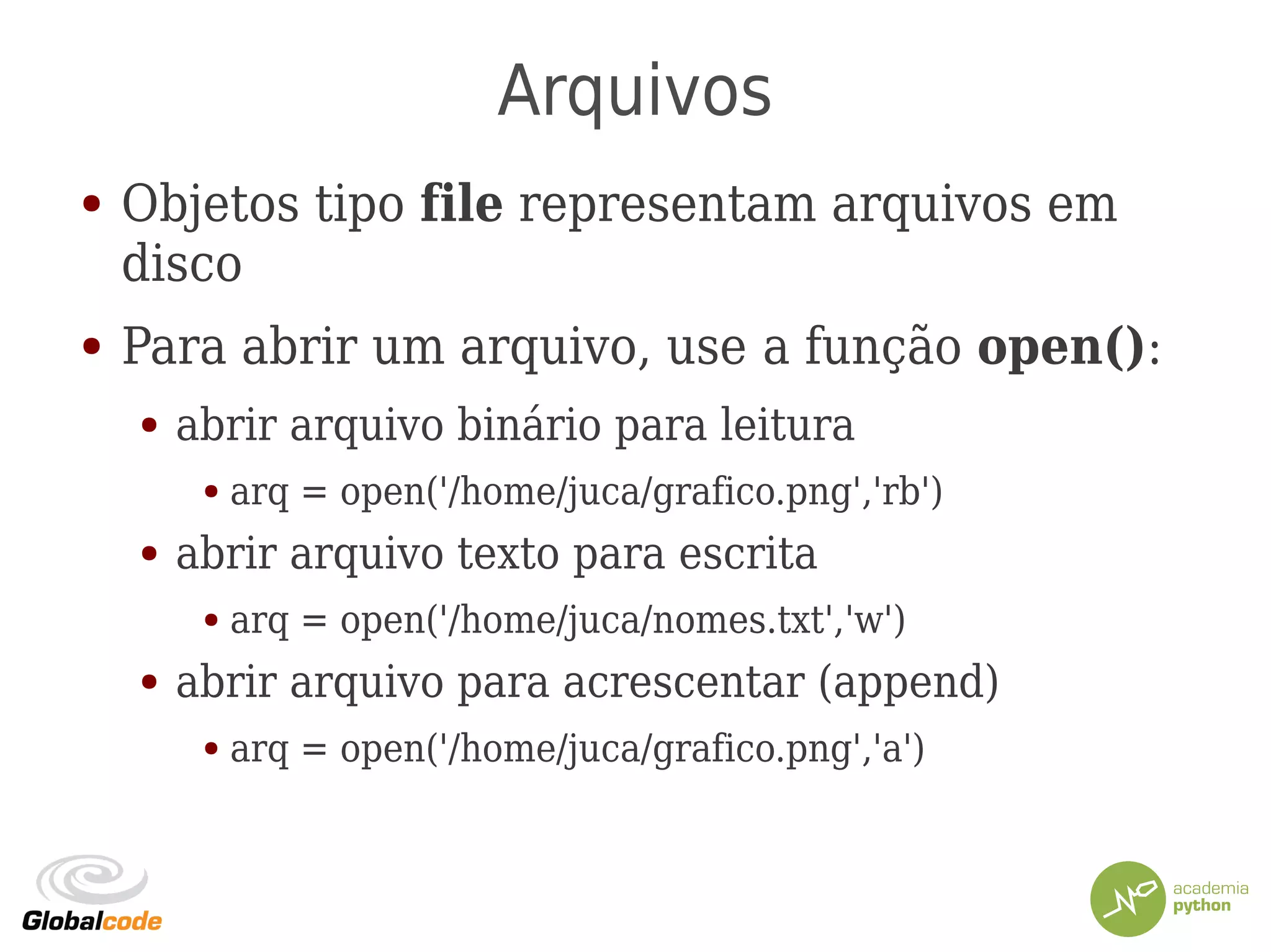 Arquivos
● Objetos tipo file representam arquivos em
disco
● Para abrir um arquivo, use a função open():
● abrir arquivo binário para leitura
● arq = open('/home/juca/grafico.png','rb')
● abrir arquivo texto para escrita
● arq = open('/home/juca/nomes.txt','w')
● abrir arquivo para acrescentar (append)
● arq = open('/home/juca/grafico.png','a')
 