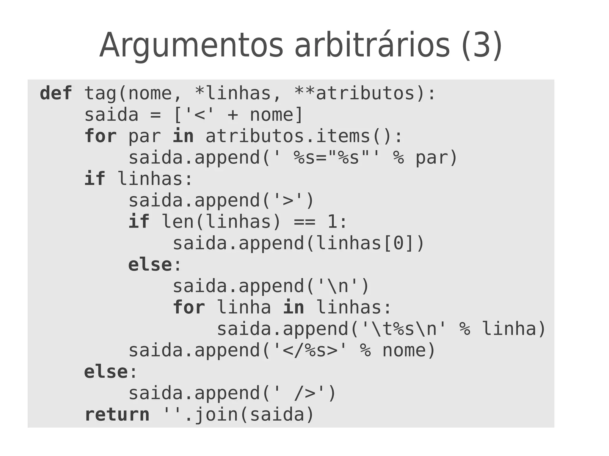Argumentos arbitrários (3)
def tag(nome, *linhas, **atributos):
saida = ['<' + nome]
for par in atributos.items():
saida.append(' %s="%s"' % par)
if linhas:
saida.append('>')
if len(linhas) == 1:
saida.append(linhas[0])
else:
saida.append('n')
for linha in linhas:
saida.append('t%sn' % linha)
saida.append('</%s>' % nome)
else:
saida.append(' />')
return ''.join(saida)
 