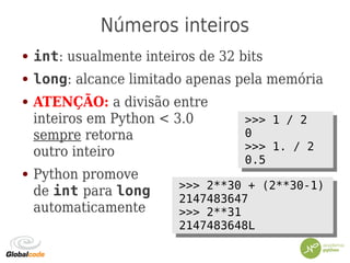 Números inteiros
● int: usualmente inteiros de 32 bits
● long: alcance limitado apenas pela memória
● ATENÇÃO: a divisão entre
inteiros em Python < 3.0
sempre retorna
outro inteiro
● Python promove
de int para long
automaticamente
>>> 1 / 2
0
>>> 1. / 2
0.5
>>> 1 / 2
0
>>> 1. / 2
0.5
>>> 2**30 + (2**30-1)
2147483647
>>> 2**31
2147483648L
>>> 2**30 + (2**30-1)
2147483647
>>> 2**31
2147483648L
 