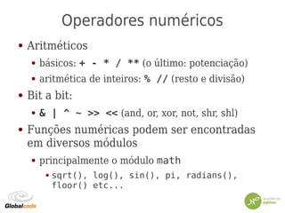 Operadores numéricos
● Aritméticos
● básicos: + - * / ** (o último: potenciação)
● aritmética de inteiros: % // (resto e divisão)
● Bit a bit:
● & | ^ ~ >> << (and, or, xor, not, shr, shl)
● Funções numéricas podem ser encontradas
em diversos módulos
● principalmente o módulo math
● sqrt(), log(), sin(), pi, radians(),
floor() etc...
 