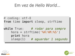 Em vez de Hello World...
# coding: utf-8
from time import sleep, strftime
while True: # rodar para sempre
hora = strftime('%H:%M:%S')
print hora
sleep(1) # aguardar 1 segundo
# coding: utf-8
from time import sleep, strftime
while True: # rodar para sempre
hora = strftime('%H:%M:%S')
print hora
sleep(1) # aguardar 1 segundo
 
