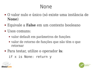 None
● O valor nulo e único (só existe uma instância de
None)
● Equivale a False em um contexto booleano
● Usos comuns:
● valor default em parâmetros de funções
● valor de retorno de funções que não têm o que
retornar
● Para testar, utilize o operador is:
if x is None: return y
 