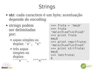 Strings
● str: cada caractere é um byte; acentuação
depende do encoding
● strings podem
ser delimitadas
por:
● aspas simples ou
duplas: 'x', "x"
● três aspas
simples ou
duplas:
'''x''', """x"""
>>> fruta = 'maçã'
>>> fruta
'maxc3xa7xc3xa3'
>>> print fruta
maçã
>>> print repr(fruta)
'maxc3xa7xc3xa3'
>>> print str(fruta)
maçã
>>> len(fruta)
6
 