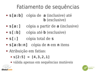 Fatiamento de sequências
● s[a:b] cópia de a (inclusive) até
b (exclusive)
● s[a:] cópia a partir de a (inclusive)
● s[:b] cópia até b (exclusive)
● s[:] cópia total de s
● s[a:b:n] cópia de n em n itens
● Atribuição em fatias:
● s[2:5] = [4,3,2,1]
● válida apenas em sequências mutáveis
 