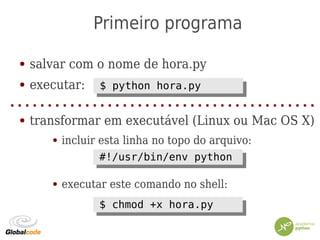 Primeiro programa
● salvar com o nome de hora.py
● executar:
● transformar em executável (Linux ou Mac OS X)
● incluir esta linha no topo do arquivo:
● executar este comando no shell:
$ python hora.py$ python hora.py
$ chmod +x hora.py$ chmod +x hora.py
#!/usr/bin/env python#!/usr/bin/env python
 