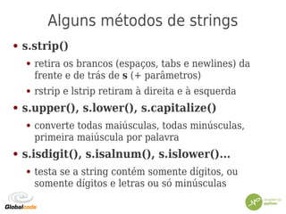 Alguns métodos de strings
● s.strip()
● retira os brancos (espaços, tabs e newlines) da
frente e de trás de s (+ parâmetros)
● rstrip e lstrip retiram à direita e à esquerda
● s.upper(), s.lower(), s.capitalize()
● converte todas maiúsculas, todas minúsculas,
primeira maiúscula por palavra
● s.isdigit(), s.isalnum(), s.islower()...
● testa se a string contém somente dígitos, ou
somente dígitos e letras ou só minúsculas
 