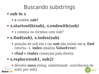 Buscando substrings
● sub in s
● s contém sub?
● s.startswith(sub), s.endswith(sub)
● s começa ou termina com sub?
● s.find(sub), s.index(sub)
● posição de sub em s (se sub não existe em s, find
retorna -1, index sinaliza ValueError)
● rfind e rindex começam pela direita
● s.replace(sub1, sub2)
● devolve nova string, substituindo ocorrências de
sub1 por sub2
 