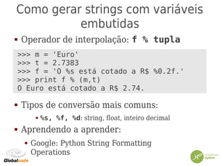 Como gerar strings com variáveis
embutidas
● Operador de interpolação: f % tupla
●
●
●
●
● Tipos de conversão mais comuns:
● %s, %f, %d: string, float, inteiro decimal
● Aprendendo a aprender:
● Google: Python String Formatting
Operations
>>> m = 'Euro'
>>> t = 2.7383
>>> f = 'O %s está cotado a R$ %0.2f.'
>>> print f % (m,t)
O Euro está cotado a R$ 2.74.
 