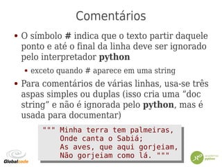 Comentários
● O símbolo # indica que o texto partir daquele
ponto e até o final da linha deve ser ignorado
pelo interpretador python
● exceto quando # aparece em uma string
● Para comentários de várias linhas, usa-se três
aspas simples ou duplas (isso cria uma “doc
string” e não é ignorada pelo python, mas é
usada para documentar)
""" Minha terra tem palmeiras,
Onde canta o Sabiá;
As aves, que aqui gorjeiam,
Não gorjeiam como lá. """
""" Minha terra tem palmeiras,
Onde canta o Sabiá;
As aves, que aqui gorjeiam,
Não gorjeiam como lá. """
 