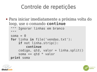 Controle de repetições
● Para iniciar imediatamente a próxima volta do
loop, use o comando continue
""" Ignorar linhas em branco
"""
soma = 0
for linha in file('vendas.txt'):
if not linha.strip():
continue
codigo, qtd, valor = linha.split()
soma += qtd * valor
print soma
 