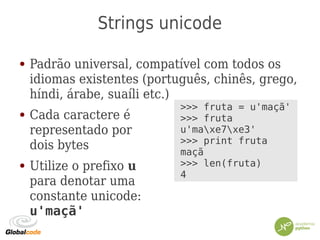 Strings unicode
● Padrão universal, compatível com todos os
idiomas existentes (português, chinês, grego,
híndi, árabe, suaíli etc.)
● Cada caractere é
representado por
dois bytes
● Utilize o prefixo u
para denotar uma
constante unicode:
u'maçã'
>>> fruta = u'maçã'
>>> fruta
u'maxe7xe3'
>>> print fruta
maçã
>>> len(fruta)
4
 