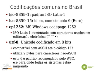 Codificações comuns no Brasil
● iso-8859-1: padrão ISO Latin-1
● iso-8859-15: idem, com símbolo € (Euro)
● cp1252: MS Windows codepage 1252
● ISO Latin-1 aumentado com caracteres usados em
editoração eletrônica (‘’ “” •)
● utf-8: Unicode codificado em 8 bits
● compatível com ASCII até o código 127
● utiliza 2 bytes para caracteres não-ASCII
● este é o padrão recomendado pelo W3C,
e é para onde todas os sistemas estão
migrando
 