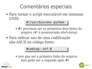 Comentários especiais
● Para tornar o script executável em sistemas
UNIX:
● #! precisam ser os primeiros dois bytes do
arquivo (#! é pronunciado sheh-bang)
● Para indicar uso de uma codificação
não-ASCII no código-fonte:
● tem que ser a primeira linha do arquivo,
mas pode ser a segunda após #!
#!/usr/bin/env python#!/usr/bin/env python
#coding: utf-8#coding: utf-8
 