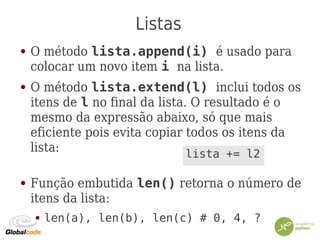 Listas
● O método lista.append(i) é usado para
colocar um novo item i na lista.
● O método lista.extend(l) inclui todos os
itens de l no final da lista. O resultado é o
mesmo da expressão abaixo, só que mais
eficiente pois evita copiar todos os itens da
lista:
● Função embutida len() retorna o número de
itens da lista:
● len(a), len(b), len(c) # 0, 4, ?
lista += l2
 