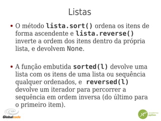 Listas
● O método lista.sort() ordena os itens de
forma ascendente e lista.reverse()
inverte a ordem dos itens dentro da própria
lista, e devolvem None.
● A função embutida sorted(l) devolve uma
lista com os itens de uma lista ou sequência
qualquer ordenados, e reversed(l)
devolve um iterador para percorrer a
sequência em ordem inversa (do último para
o primeiro item).
 