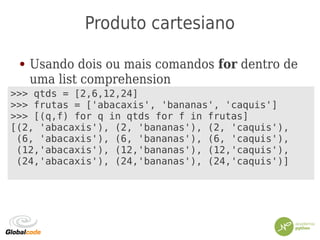Produto cartesiano
● Usando dois ou mais comandos for dentro de
uma list comprehension
>>> qtds = [2,6,12,24]
>>> frutas = ['abacaxis', 'bananas', 'caquis']
>>> [(q,f) for q in qtds for f in frutas]
[(2, 'abacaxis'), (2, 'bananas'), (2, 'caquis'),
(6, 'abacaxis'), (6, 'bananas'), (6, 'caquis'),
(12,'abacaxis'), (12,'bananas'), (12,'caquis'),
(24,'abacaxis'), (24,'bananas'), (24,'caquis')]
 