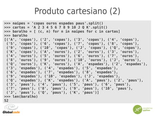 Produto cartesiano (2)
>>> naipes = 'copas ouros espadas paus'.split()
>>> cartas = 'A 2 3 4 5 6 7 8 9 10 J Q K'.split()
>>> baralho = [ (c, n) for n in naipes for c in cartas]
>>> baralho
[('A', 'copas'), ('2', 'copas'), ('3', 'copas'), ('4', 'copas'),
('5', 'copas'), ('6', 'copas'), ('7', 'copas'), ('8', 'copas'),
('9', 'copas'), ('10', 'copas'), ('J', 'copas'), ('Q', 'copas'),
('K', 'copas'), ('A', 'ouros'), ('2', 'ouros'), ('3', 'ouros'),
('4', 'ouros'), ('5', 'ouros'), ('6', 'ouros'), ('7', 'ouros'),
('8', 'ouros'), ('9', 'ouros'), ('10', 'ouros'), ('J', 'ouros'),
('Q', 'ouros'), ('K', 'ouros'), ('A', 'espadas'), ('2', 'espadas'),
('3', 'espadas'), ('4', 'espadas'), ('5', 'espadas'),
('6', 'espadas'), ('7', 'espadas'), ('8', 'espadas'),
('9', 'espadas'), ('10', 'espadas'), ('J', 'espadas'),
('Q', 'espadas'), ('K', 'espadas'), ('A', 'paus'), ('2', 'paus'),
('3', 'paus'), ('4', 'paus'), ('5', 'paus'), ('6', 'paus'),
('7', 'paus'), ('8', 'paus'), ('9', 'paus'), ('10', 'paus'),
('J', 'paus'), ('Q', 'paus'), ('K', 'paus')]
>>> len(baralho)
52
 