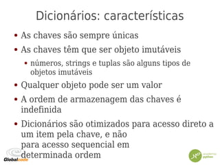 Dicionários: características
● As chaves são sempre únicas
● As chaves têm que ser objeto imutáveis
● números, strings e tuplas são alguns tipos de
objetos imutáveis
● Qualquer objeto pode ser um valor
● A ordem de armazenagem das chaves é
indefinida
● Dicionários são otimizados para acesso direto a
um item pela chave, e não
para acesso sequencial em
determinada ordem
 