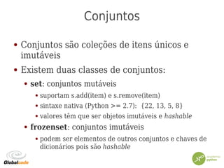 Conjuntos
● Conjuntos são coleções de itens únicos e
imutáveis
● Existem duas classes de conjuntos:
● set: conjuntos mutáveis
● suportam s.add(item) e s.remove(item)
● sintaxe nativa (Python >= 2.7): {22, 13, 5, 8}
● valores têm que ser objetos imutáveis e hashable
● frozenset: conjuntos imutáveis
● podem ser elementos de outros conjuntos e chaves de
dicionários pois são hashable
 